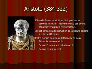 Aristote (384-322) Élève de Platon, Aristote se distingue par sa doctrine  réaliste : l’individu réalise des efforts afin d’arriver au bien-être personnel. Il s’est consacré à l’observation de la nature et donc à celle de l’Homme.  L’être humain peut se dédifférencier en deux éléments, selon Aristote:  Ce que l’Homme est actuellement Ce qu’il tend à devenir. 