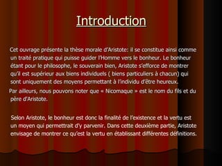 Introduction Cet ouvrage présente la thèse morale d’Aristote: il se constitue ainsi comme un traité pratique qui puisse guider l’Homme vers le bonheur. Le bonheur étant pour le philosophe, le souverain bien, Aristote s’efforce de montrer qu’il est supérieur aux biens individuels ( biens particuliers à chacun) qui sont uniquement des moyens permettant à l’individu d’être heureux. Par ailleurs, nous pouvons noter que « Nicomaque » est le nom du fils et du père d'Aristote. Selon Aristote, le bonheur est donc la finalité de l’existence et la vertu est un moyen qui permettrait d’y parvenir. Dans cette deuxième partie, Aristote envisage de montrer ce qu’est la vertu en établissant différentes définitions.  