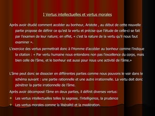 I Vertus intellectuelles et vertus morales Après avoir étudié comment accéder au bonheur, Aristote , au début de cette nouvelle partie propose de définir ce qu’est la vertu et précise que l’étude de celle-ci se fait par l’examen de leur nature; en effet, « c’est la nature de la vertu qu’il nous faut examiner ». L’exercice des vertus permettrait donc à l’Homme d’accéder au bonheur comme l’indique la citation : « Par vertu humaine nous entendons non pas l’excellence du corps, mais bien celle de l’âme, et le bonheur est aussi pour nous une activité de l’âme.» L’âme peut donc se dissocier en différentes parties comme nous pouvons le voir dans le schéma suivant : une partie rationnelle et une autre irrationnelle. La vertu doit donc pénétrer la partie irrationnelle de l’âme.  Après avoir décomposé l’âme en deux parties, il définit diverses vertus:  Les vertus intellectuelles telles la sagesse, l’intelligence, la prudence Les vertus morales comme la libéralité et la modération. 