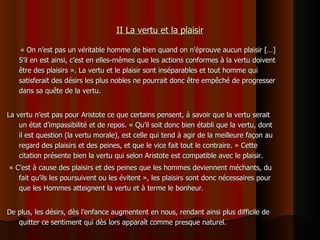 II La vertu et la plaisir « On n’est pas un véritable homme de bien quand on n’éprouve aucun plaisir  […]  S’il en est ainsi, c’est en elles-mêmes que les actions conformes à la vertu doivent être des plaisirs ». La vertu et le plaisir sont inséparables et tout homme qui satisferait des désirs les plus nobles ne pourrait donc être empêché de progresser dans sa quête de la vertu.  La vertu n’est pas pour Aristote ce que certains pensent, à savoir que la vertu serait un état d’impassibilité et de repos. « Qu’il soit donc bien établi que la vertu, dont il est question (la vertu morale), est celle qui tend à agir de la meilleure façon au regard des plaisirs et des peines, et que le vice fait tout le contraire. » Cette citation présente bien la vertu qui selon Aristote est compatible avec le plaisir.  « C’est à cause des plaisirs et des peines que les hommes deviennent méchants, du fait qu’ils les poursuivent ou les évitent », les plaisirs sont donc nécessaires pour que les Hommes atteignent la vertu et à terme le bonheur. De plus, les désirs, dès l’enfance augmentent en nous, rendant ainsi plus difficile de quitter ce sentiment qui dès lors apparaît comme presque naturel. 