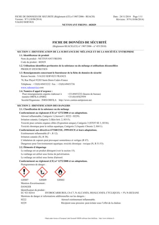 FICHE DE DONNEES DE SECURITE (Règlement (CE) n°1907/2006 - REACH)
Version : N°1 (18/06/2014)
VALEO SERVICE
Date : 24/11/2014 Page 1/11
Révision : N°9 (18/06/2014)
NETTOYANT FREINS - 402029
- Made under licence of European Label System® MSDS software from InfoDyne - http://www.infodyne.fr -
	
  
	
  
FICHE DE DONNÉES DE SÉCURITÉ
(Règlement REACH (CE) n° 1907/2006 - n° 453/2010)
SECTION 1 : IDENTIFICATION DE LA SUBSTANCE/DU MÉLANGE ET DE LA SOCIÉTÉ/L´ENTREPRISE
1.1. Identificateur de produit
Nom du produit : NETTOYANT FREINS
Code du produit : 402029
1.2. Utilisations identifiées pertinentes de la substance ou du mélange et utilisations déconseillées
PRODUIT D'ENTRETIEN
1.3. Renseignements concernant le fournisseur de la fiche de données de sécurité
Raison Sociale : VALEO SERVICE FRANCE
70, Rue Pleyel 93285 Saint-Denis Cedex-France
Téléphone : +33(0)149453232 Fax : +33(0)149453736
www.valeoservice.com
1.4. Numéro d´appel d´urgence :
Pour renseignements urgents s'adresser à +33149453232 (heures de bureau)
	
  	
  	
  	
  	
   numéro ORFILA (INRS) +33 (0)145425959	
  
Société/Organisme : INRS/ORFILA http://www.centres-antipoison.net.
SECTION 2 : IDENTIFICATION DES DANGERS
2.1. Classification de la substance ou du mélange
Conformément au règlement (CE) n° 1272/2008 et ses adaptations.
Aérosol inflammable, Catégorie 1 (Aerosol 1, H222 - H229).
Irritation cutanée, Catégorie 2 (Skin Irrit. 2, H315).
Toxicité pour certains organes cibles (Exposition unique), Catégorie 3 (STOT SE 3, H336).
Toxicité chronique pour le milieu aquatique, Catégorie 2 (Aquatic Chronic 2, H411).
Conformément aux directives 67/548/CEE, 1999/45/CE et leurs adaptations.
Extrêmement inflammable (F+, R 12).
Irritation cutanée (Xi, R 38).
L'inhalation de vapeurs peut provoquer somnolence et vertiges (R 67).
Dangereux pour l'environnement aquatique, toxicité chronique : toxique (N, R 51/53).
2.2. Éléments d´étiquetage
Le mélange est un produit détergent (voir la section 15).
Le mélange est utilisé sous forme de pulvérisation.
Le mélange est utilisé sous forme d'aérosol.
Conformément au règlement (CE) n° 1272/2008 et ses adaptations.
Pictogrammes de danger :
GHS07 GHS09 GHS02
Mention d'avertissement :
DANGER
Identificateur du produit :
EC 921-024-6 HYDROCARBURES, C6-C7, N-ALCANES, ISOALCANES, CYCLIQUES, < 5% N-HEXANE
Mentions de danger et informations additionnelles sur les dangers :
H222 Aérosol extrêmement inflammable.
H229 Récipient sous pression: peut éclater sous l’effet de la chaleur.
 