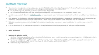 L’aptitudemaitresse
• Nous avons tous des exemples personnels qui nous montrent l’effet dévastateur exercé par l’angoisse sur la clarté de l’esprit : ces exemples témoignent
du pouvoir que possède le cerveau émotionnel de subjuguer voire de paralyser le cerveau pensant
• Ex : les élèves angoissés, déprimés, ou furieux sont incapables d’apprendre
• Ex : ceux qui s’enferment dans leurs états émotionnels n’enregistrent pas l’information ou n’en tirent pas le meilleur parti
• Considérons par contre le rôle d’une motivation positive, ou ce qui se passe quand l’enthousiasme, le zèle et la confiance se mobilisent pour atteindre un
but
• Dans la mesure où nos émotions bloquent ou amplifient notre capacité de penser, de planifier, d’apprendre en vue d’atteindre un but, de résoudre des
problèmes … elles définissent les limites de notre aptitude à utiliser nos capacités mentales innées et décident donc de notre avenir
• Et dans la mesure où nous sommes motivés par l’enthousiasme et le plaisir que nous procure ce que nous faisons, les émotions nous mènent à la
réussite
• C’est en ce sens que l’IE est une aptitude maîtresse qui influe profondément sur toutes les autres en les stimulant ou en les inhibant
• Le test des bonbons
• Le pouvoir de la pensée positive
• Confiance : les étudiants confiants se fixent des objectifs plus élevés et savent travailler avec acharnement pour les atteindre ; à QI équivalent c’est la
confiance en l’avenir qui fait la différence
• Espérance : le fait de croire que l’on possède à la fois l’envie et les moyens d’atteindre les objectifs que l’on se fixe, quels qu’ils soient, favorise la
réussite. Du point de vue de l’IE, espérer, c’est refuser de céder à l’anxiété, la colère, ou la déprime
• Optimisme : le grand motivateur
 