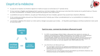 L’esprit et la médecine
EMOTIO
NS
SYSTÈME
IMMUNITAIRE
SYSTÈME
NERVEUX
Esprit du corps : comment les émotions influencent la santé
• En 1974, le psychologue Robert Adler a découvert que comme le cerveau, le
système immunitaire est capable d’apprendre et de modifier son comportement
en fonction de l’expérience. D’autres recherches ont ensuite mis à jour
d’innombrables modes de communication entre le système nerveux central et le
système immunitaire, c’est-à-dire les voies biologiques qui font que l’esprit, les
émotions et le corps ne sont pas séparés mais inextricablement liés.
• Les chercheurs ont découvert que :
• Les messagers chimiques qui opèrent essentiellement dans le cerveau et le
système immunitaire sont particulièrement abondants dans les aires qui
commandent les émotions.
• L’existence d‘une voie physique directe permettant aux émotions d’exercer une
influence directe sur le système immunitaire
• Au pays de la maladie, les émotions règnent en maître et la peur se niche dans la 1ère
pensée venue
• SI nous sommes si fragiles psychologiquement quand nous sommes malades, c’est parce-que notre bien-être mental est en partie fondé sur l’illusion
de notre invulnérabilité. La maladie, surtout quand elle est grave, brise cette illusion.
• Le problème est que les médecins, occupés par l’état physique de leurs malades, ignorent trop souvent leurs réactions affectives.
• Or de nombreuses études prouvent que l’état émotionnel de l’individu peut influer considérablement sur sa vulnérabilité à la maladie et sur le
processus de guérison
• Les émotions négatives font planer sur notre santé un danger aussi grave que le tabac … et l’équilibre psychologique contribue à préserver notre santé
et notre bien-être
 