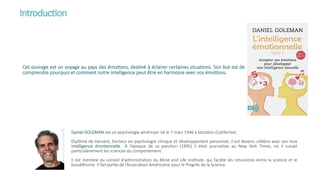 Introduction
Cet ouvrage est un voyage au pays des émotions, destiné à éclairer certaines situations. Son but est de
comprendre pourquoi et comment notre intelligence peut être en harmonie avec nos émotions.
Daniel GOLEMAN est un psychologie américain né le 7 mars 1946 à Stockton (Californie).
Diplômé de Harvard, Docteur en psychologie clinique et développement personnel, il est devenu célèbre avec son livre
intelligence émotionnelle . À l'époque de sa parution (1995) il était journaliste au New York Times, où il suivait
particulièrement les sciences du comportement.
Il est membre du conseil d'administration du Mind and Life Institute, qui facilite les rencontres entre la science et le
bouddhisme. Il fait partie de l’Association Américaine pour le Progrès de la Science.
 