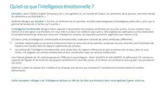 Qu’est-cequel’intelligence émotionnelle?
L’émotion, selon l’Oxford English Dictionary, est « une agitation ou un trouble de l’esprit, du sentiment, de la passion, tout état mental
de véhémence ou d’excitation »
Goleman désigne par émotion « à la fois un sentiment et les pensées, les états psychologiques et biologiques particuliers, ainsi que la
gamme de tendances à l’action qu’il suscite »
L’Intelligence Emotionnelle désigne notre capacité à reconnaître nos propres sentiments et ceux des autres, à nous motiver nous-
mêmes et à bien gérer nos émotions en nous même et dans nos relations avec autrui. Elle englobe des aptitudes à la fois distinctives
et complémentaires de celles que recouvre l’intelligence scolaire, les capacités purement cognitives que mesure le QI.
Ces deux sortes d’intelligence, intellectuelle et émotionnelle, traduisent l’activité de zones cérébrales différentes :
• L’activité intellectuelle se concentre entièrement dans le néocortex et les activités cérébrales les plus récentes dans l’évolution de
l’espèce sont basées dans les régions supérieures du cerveau.
• Les centres de l’intelligence émotionnelle, sont situés dans les régions inférieures et plus anciennes du cerveau, dans le sous-
cortex. L’IE englobe ces centres émotionnels et leur coordination avec les centres intellectuels
Une théorie globale de l’IE a été proposée en 1990 par 2 psychologues : Peter SALOVEY et John MAYER. Ils définissent l’IE comme la
capacité de réguler et de maîtriser ses propres sentiments et ceux des autres, et d’utiliser ces sentiments pour guider nos pensées et
nos actes.
Goleman a repris et adapté leur modèle et en propose une version qui comprend 5 compétences émotionnelles et sociales
élémentaires.
Cette conception «élargie » de l’intelligence attribue un rôle de 1er plan aux émotions dans notre aptitude à gérer notre vie
 