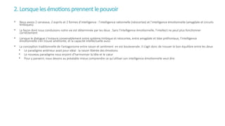 2.Lorsquelesémotionsprennentlepouvoir
• Nous avons 2 cerveaux, 2 esprits et 2 formes d’intelligence : l’intelligence rationnelle (néocortex) et l’intelligence émotionnelle (amygdale et circuits
limbiques).
• La façon dont nous conduisons notre vie est déterminée par les deux . Sans l’intelligence émotionnelle, l’intellect ne peut plus fonctionner
correctement
• Lorsque le dialogue s’instaure convenablement entre système limbique et néocortex, entre amygdale et lobe préfrontaux, l’intelligence
émotionnelle s’en trouve améliorée, et la capacité intellectuelle aussi
• La conception traditionnelle de l’antagonisme entre raison et sentiment en est bouleversée. Il s’agit donc de trouver le bon équilibre entre les deux
• Le paradigme antérieur avait pour idéal : la raison libérée des émotions
• Le nouveau paradigme nous enjoint d’harmoniser la tête et le cœur
• Pour y parvenir, nous devons au préalable mieux comprendre ce qu’utiliser son intelligence émotionnelle veut dire
 