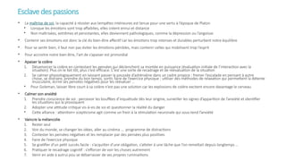 Esclavedespassions
• La maîtrise de soi, la capacité à résister aux tempêtes intérieures est tenue pour une vertu à l’époque de Platon
• Lorsque les émotions sont trop affaiblies, elles créent ennui et distance
• Non maîtrisées, extrêmes et persistantes, elles deviennent pathologiques, comme la dépression ou l’angoisse
• Contenir ses émotions est donc la clé du bien-être affectif car les émotions trop intenses et durables perturbent notre équilibre
• Pour se sentir bien, il faut non pas éviter les émotions pénibles, mais contenir celles qui mobilisent trop l’esprit
• Pour accroitre notre bien être, l'art de s’apaiser est primordial
• Apaiser la colère
1. Désamorcer la colère en contestant les pensées qui déclenchent sa montée en puissance (évaluation initiale de l’interaction avec la
situation). Plus on le fait tôt, plus c’est efficace. C’est une sorte de recadrage et de réévaluation de la situation
2. Se calmer physiologiquement en laissant passer la poussée d’adrénaline dans un cadre propice : freiner l’escalade en pensant à autre
chose, se distraire, prendre du bon temps, sortir, faire de l’exercice physique ; utiliser des méthodes de relaxation qui permettent la détente
musculaire, écrire ses pensées négatives pour les réévaluer …
• Pour Goleman, laisser libre court à sa colère n’est pas une solution car les explosions de colère excitent encore davantage le cerveau
• Calmer son anxiété
1. Prendre conscience de soi : percevoir les bouffées d’inquiétude dès leur origine, surveiller les signes d’apparition de l’anxiété et identifier
les situations qui la provoquent
2. Adopter une attitude critique vis-à-vis de soi et questionner la réalité du danger
• Cette alliance : attention+ scepticisme agit comme un frein à la stimulation neuronale qui sous-tend l’anxiété
• Vaincre la mélancolie
1. Rester seul
2. Voir du monde, se changer les idées, aller au cinéma …. programme de distractions
3. Contester les pensées négatives et les remplacer par des pensées plus positives
4. Faire de l’exercice physique
5. Se gratifier d’un petit succès facile : s’acquitter d’une obligation, s’atteler à une tâche que l’on remettait depuis longtemps …
6. Pratiquer le recadrage cognitif : s’efforcer de voir les choses autrement
7. Venir en aide à autrui pou se débarrasser de ses propres ruminaitions
 