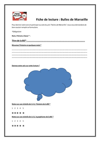 Fiche de lecture : Bulles de Marseille
Pourdonnervotre aviset participerauvote du prix "Bullesde Marseille",nousvousdemandonsde
bienvouloirremplirce formulaire.
*Obligatoire
Nom, Prénom,Classe * :
Titre de la BD*: ………………………………………………………………………………………………………………….
Résumezl'histoire enquelquesmots*
………………………………………………………………………………………………………………………………………………………
………………………………………………………………………………………………………………………………………………………
………………………………………………………………………………………………………………………………………………………
………………………………………………………………………………………………………………………………………………………
Donnezvotre avis sur cette lecture *
Notezsur une échelle de 1 à 5, l'histoire de la BD *
1 2 3 4 5
Notezsur une échelle de 1 à 5, le graphisme de la BD *
1 2 3 4 5