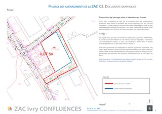Temps 1
Proposition de phasage selon la libération du foncier
Le lot 5A1, à l’intérieur de l’îlot 5A, va s’installer dans une configuration
pionnière, bien avant la mutation des autres emprises ZAC qui lui sont
reveraines : il sera conçu et construit dans une indépendance vis-à-vis des
aménagements définitifs du secteur. Il est donc nécessaire de penser cette
autonomie en terme d’accès, de règlementation, ou encore de réseau.
Temps 1
Au regard des acquisitions foncières de l’aménageur (parcelles AT69 et AT9),
il est nécessaire de réfléchir à une voirie provisoire adaptée à l’opération
«en anticipation» (Temps 1) puis à la situation à terme avec le projet
d’aménagement Zac et ses voies futures (Temps 2).
Une voirie provisoire est aménagée au Sud de la parcelle accueillant une
voie d’accès pompier. Cette voirie sera transformée dans son gabarit définitif
selon le futur projet d’aménagement. Elle rejoint la voie de desserte à l’Est,
permettant aux véhicules des pompiers de déboucher sur la rue Rigaud au
Nord.
Nota important : la configuration des espaces publics autour du lot n’est pas
définitive - le dessin n’a qu’un caractère indicatif.
Limite emprise opération
Limite foncier mutable
Légende
Phasage des aménagements de la ZAC C3. Documents graphiques
ZAC Ivry CONFLUENCES Fiche de lot 5A1
ATELIER MASSENA / 4 Square Massena 75013 Paris / T. 01 53 61 98 20 / urbanisme@ateliermassena.fr 9
NORD
10010
10010
10010 5010
 