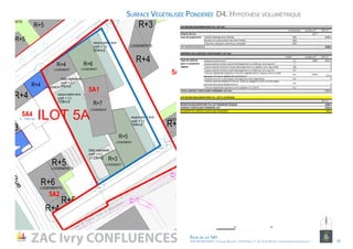 SVP BESOIN REGLEMENTAIRE PLU‐ LOT 5A1
% minimum Surface m² SVP m²
Emprise du Lot 3377
.Habitat hébérgement hôtelier 50% 1688,5
.Bureaux et constructions Services Publics  30%
.Industrie, artisanat, commerce, entrepôt 20%
SVP MINIMUM REQUISE 1688,5
EMPRISES DES SURFACES VEGETALISEES‐ LOT 5A1
Coeff. Surface m² SVP m²
.Espaces en pleine terre 1,5 1081 1621,5
.Espaces plantés d'arbres à grand développement sur dalle (ep. terre veg.2m) 1 0
. Espaces plantés d’arbres à moyen développement sur dalle(ep. terre veg.1m50) 0,8 0
. Espaces plantés d’arbres à petit développement sur dalle (ep. terre veg.1m) 0,7 0
. Toitures végétalisées (épaisseur mini terre végétale 20cm) / Espaces verts sur dalle 
(épaisseur mini terre végétale 50 centimètres) 
0,5 744,8 372,4
. Surfaces de murs ou de façades aménagés pour être végétalisées 0,3 0
. Surfaces semi‐perméables à l’eau (ex : pavés ou dallage de roche sur lit de sable) 
recouvrant des zones de pleine terre 0,2 0
. Toitures végétalisées (épaisseur terre végétale inf. à 20cm) 0,1 0
TOTAL SURFACE VEGETALISEE PONDEREE‐LOT 5A1 1993,9
SVP BESOIN REGLEMENTAIRE PLU‐ LOT 5L‐SYNTHESE
SVP m²
BESOIN REGELEMENTAIRE PLU SVP MINIMUM REQUISE 1688,5
SURFACE VEGETALISEE PONDEREE‐LOT  1993,9
EXCEDENT DE SURFACE VEGETALISE PONDEREE 305,4
Type de programme
Type de substrat 
pour le traitement 
végétal
D4. Hypothèse volumétriqueSurface Végétalisée Pondérée
NORD
ZAC Ivry CONFLUENCES Fiche de lot 5A1
ATELIER MASSENA / 4 Square Massena 75013 Paris / T. 01 53 61 98 20 / urbanisme@ateliermassena.fr 19
10010
10010
10010 10 30
 