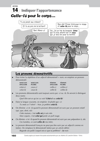160
14
section
Indiquer l’appartenance
Questa pagina può essere fotocopiata esclusivamente per uso didattico © Loescher Editore – Torino
Celle-là pour le corps...
Les pronoms démonstratifs
*	Pour éviter la répétition d’un adjectif démonstratif + nom, on emploie un pronom
démonstratif:
		masculin 	 masculin 	 féminin 	 féminin
		singulier 	 pluriel	 singulier	 pluriel
		celui-ci	 ceux-ci	 celle-ci	celles-ci
		celui-là 	 ceux-là	 celle-là	 celles-là
*	 Les pronoms démonstratifs sont toujours suivis par -ci ou -là. Ils servent à distinguer
deux noms:
		Quel film est-ce qu’on va voir? Celui-ci ou celui-là?
*	 Dans la langue courante, on emploie -là plutôt que -ci:
		Tu mets ce T-shirt? – Non, je préfère celui-là.
*	On élimine -ci et -là quand le pronom démonstratif est suivi par un pronom relatif
(qui, que, dont, où):
		Cette maison, c’est celle où je suis née.	 	
		Mon copain, c’est celui qui porte un pull rouge.
*	On élimine -ci et -là quand le pronom démonstratif est suivi par une préposition (à, de).
		Ces lunettes, ce sont celles de ma mère.
*	 Le pronom démonstratif français ne peut pas être suivi par un adjectif comme en
italien. On remplace le démonstratif italien par un article défini:
		Regarde ces pulls! Lequel est-ce que tu préfères? – Le noir.
Tu as pensé aux crèmes?
Et tu as pris de la lecture?
Bien sûr! Écran total pour le visage
et celle-là pour le corps...
Bon! Allons-y! Oui, j’ai un tas de bouquins. Celui
que tu m’as acheté hier et ceux
que je dois lire pour la rentrée.
 