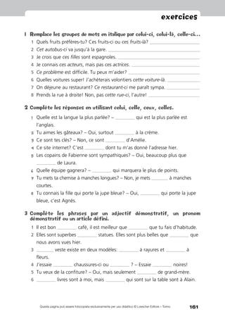 161
exercices
Questa pagina può essere fotocopiata esclusivamente per uso didattico © Loescher Editore – Torino
1	 Remplace les groupes de mots en italique par celui-ci, celui-là, celle-ci…
1	 Quels fruits préfères-tu? Ces fruits-ci ou ces fruits-là? ____________________________________________
2	 Cet autobus-ci va jusqu’à la gare. _________________________________________________________________________________
3	 Je crois que ces filles sont espagnoles. ________________________________________________________________________
4	 Je connais ces acteurs, mais pas ces actrices. ____________________________________________________________
5	 Ce problème est difficile. Tu peux m’aider? _______________________________________________________________
6	 Quelles voitures super! J’achèterais volontiers cette voiture-là. _____________________________
7	 On déjeune au restaurant? Ce restaurant-ci me paraît sympa. _____________________________
8	 Prends la rue à droite! Non, pas cette rue-ci, l’autre! _____________________________________________
2	Complète les réponses en utilisant celui, celle, ceux, celles.
1	Quelle est la langue la plus parlée? – _________________ qui est la plus parlée est
l’anglais.
2	Tu aimes les gâteaux? – Oui, surtout _________________ à la crème.
3	Ce sont tes clés? – Non, ce sont _________________ d’Amélie.
4	Ce site internet? C’est _________________ dont tu m’as donné l’adresse hier.
5	Les copains de Fabienne sont sympathiques? – Oui, beaucoup plus que
_________________ de Laura.
6	 Quelle équipe gagnera? – _________________ qui marquera le plus de points.
7	Tu mets ta chemise à manches longues? – Non, je mets _______________ à manches
courtes.
8	Tu connais la fille qui porte la jupe bleue? – Oui, _________________ qui porte la jupe
bleue, c’est Agnès.
3	 Complète les phrases par un adjectif démonstratif, un pronom
démonstratif ou un article défini.
1	 Il est bon _________________ café, il est meilleur que _________________ que tu fais d’habitude.
2	 Elles sont superbes _________________ statues. Elles sont plus belles que _________________ que
nous avons vues hier.
3	 _______________ veste existe en deux modèles: _________________ à rayures et _________________ à
fleurs.
4	 J’essaie _________________ chaussures-ci ou _________________ ? – Essaie _________________ noires!
5	 Tu veux de la confiture? – Oui, mais seulement _________________ de grand-mère.
6	 _________________ livres sont à moi, mais _________________ qui sont sur la table sont à Alain.
 