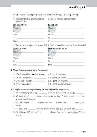 163
exercices
Questa pagina può essere fotocopiata esclusivamente per uso didattico © Loescher Editore – Torino
1	Tout le monde est prêt pour l’excursion? Complète les phrases.
1	Tout le monde a ses chaussures 	 3	Tout le monde a pris un sac?
	 de marche?
J’ai les miennes	Il a le sien
Vous ______________________________________________________ 	 Vous ________________________________________________________________
Il 	 ___________________________________________________________ 	 Tu _____________________________________________________________________
Elles _______________________________________________________ 	 Nous ________________________________________________________________
Tu __________________________________________________________ 	 Ils ______________________________________________________________________
Nous _____________________________________________________ 	 J’	______________________________________________________________________
2	Tout le monde a pris une casquette? 	4	Tout le monde a emporté des sandwichs?
Tu as la tienne	Nous avons les nôtres
Nous _____________________________________________________ 	 Il 	 ______________________________________________________________________
J’	 ___________________________________________________________ 	 J’ 	______________________________________________________________________
Vous ______________________________________________________ 	 Vous ________________________________________________________________
Ils ___________________________________________________________ 	 Tu _____________________________________________________________________
Elle ________________________________________________________ 	 Elles _________________________________________________________________
2	Transforme comme dans l’exemple.
Ex. C’est mon chien: ! c’est le mien	 4	Ce sont nos livres: ____________________________________	
1	Ce sont tes photos: _________________________	 5	C’est leur maison: ____________________________________
2	C’est votre classe: ____________________________	 6	Ce sont ses affaires: _________________________________
3	C’est ma guitare: _____________________________	 7	Ce sont leurs manteaux: _________________________
3	 Complète avec des pronoms et des adjectifs possessifs.
1	 Passe-moi (2e pers. sing.) _________________ livre, j’ai perdu (1e pers. sing.) _________________
2	 (2e pers. sing.) _______________ sœur est sympa avec toi, (1e pers. sing.) ______________ me
gronde tout le temps.
3	 (3e pers. sing.) _________________ rollers sont vieux, (3e pers. pl.) _________________ sont tout
neufs.
4	 (1e pers. pl.) _________________ cousins ont le même âge que (2e pers. pl.) _________________
5	 J’ai retrouvé (2e pers. sing.) _________________ photos mais je ne trouve plus (1e pers.
sing.) _________________
 