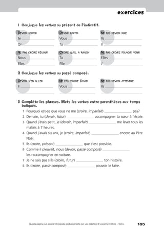 165
exercices
Questa pagina può essere fotocopiata esclusivamente per uso didattico © Loescher Editore – Torino
1	 Conjugue les verbes au présent de l’indicatif.
Devoir sortir 	Devoir partir 	Ne pas devoir rire
Je ________________________________________	Vous _____________________________________	Ils _____________________________________________
On _____________________________________ 	 Tu _________________________________________	Il ______________________________________________
Ne pas croire réussir 	Croire qu’il a raison 	Ne pas croire pouvoir venir
Nous __________________________________	Tu ________________________________________	Elles _________________________________________
Elles ____________________________________ 	 Elle ______________________________________	J’________________________________________________
2	Conjugue les verbes au passé composé.
Devoir s’en aller 	Ne pas croire David 	Ne pas devoir attendre
Il ________________________________________	Vous _________________________________	Ils _____________________________________________
____________________________________________ 	 ___________________________________________	 __________________________________________________
3	 Complète les phrases. Mets les verbes entre parenthèses aux temps
indiqués.
1	 Pourquoi est-ce que vous ne me (croire, imparfait) _________________________________ pas?
2	 Demain, tu (devoir, futur) _________________________________ accompagner ta sœur à l’école.
3	 Quand j’étais petit, je (devoir, imparfait) _________________________________ me lever tous les
matins à 7 heures.
4	 Quand j’avais six ans, je (croire, imparfait) _________________________________ encore au Père
Noël.
5	 Ils (croire, présent) _________________________________ que c’est possible.
6	 Comme il pleuvait, nous (devoir, passé composé) _________________________________
les raccompagner en voiture.
7	 Je ne sais pas s’ils (croire, futur) _________________________________ ton histoire.
8	 Ils (croire, passé composé) _________________________________ pouvoir le faire.
 