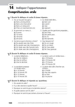 166
14
section
Indiquer l’appartenance
Questa pagina può essere fotocopiata esclusivamente per uso didattico © Loescher Editore – Torino
1	Écoute le dialogue et coche la bonne réponse.
1	 Où se trouvent les gens? 	 4	 Le steak doit être…
		l Dans une boucherie	 	l bien cuit
		l Dans une charcuterie	 	l à point
		l Dans un restaurant	 	l rose
		l Chez un marchand de vins	 	l saignant
2	 Ils prennent un menu à…	 5	 Quelles sont les garnitures proposées...
		l 9 euros		l Des frites
		l 15 euros		l Des petits pois
		l 19 euros		l Du riz
		l 20 euros		l Des épinards
3	 Qu’est-ce que la femme a choisi?	 6	 Que boivent-ils?
		l Du poulet avec des frites		l Du vin rouge
		l Du poulet avec des champignons		l Du vin blanc	
		l Un steak avec des haricots verts		l De l’eau plate
		l Un steak avec des champignons	 	l De l’eau gazeuse
2	Écoute le dialogue et coche la bonne réponse.
1	 La dame téléphone...	 3	 La dame a pris un rendez-vous...
		l chez le médecin	 	l à 14 heures
		l chez le coiffeur	 	l à 14 heures 30
		l chez le dentiste	 	l à 15 heures
			 	 	l à 15 heures 30
2	 La secrétaire propose 	 4	 La dame doit aller chercher ses
	 un rendez-vous...		enfants...
		l à 14 heures		l à l’école
		l à 14 heures 30		l chez des copains
		l à 15 heures		l au foot
		l à 15 heures 30		l à la piscine
3	Écoute le dialogue et réponds aux questions.
1	 Où veulent-ils aller? ______________________________________________________________________________________________________
2	 Il y a des séances à quelle heure? _____________________________________________________________________________
3	 Pourquoi ne vont-ils pas à la dernière séance? ______________________________________________________
4	 À quelle séance vont-ils aller? ____________________________________________________________________________________
5	 Pourquoi ne sont-ils pas certains d’arriver à l’heure? ___________________________________________
Compréhension orale
T.30
T.31
T.32
 