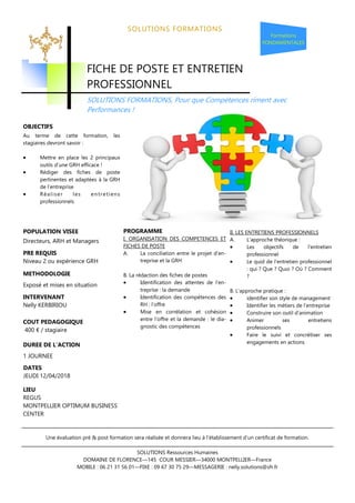 SOLUTIONS FORMATIONS
PROGRAMME
I. ORGANISATION DES COMPETENCES ET
FICHES DE POSTE
A. La conciliation entre le projet d’en-
treprise et la GRH
B. La rédaction des fiches de postes
• Identification des attentes de l’en-
treprise : la demande
• Identification des compétences des
RH : l’offre
• Mise en corrélation et cohésion
entre l’offre et la demande : le dia-
gnostic des compétences
Formations
FONDAMENTALES
II. LES ENTRETIENS PROFESSIONNELS
A. L’approche théorique :
• Les objectifs de l’entretien
professionnel
• Le quid de l’entretien professionnel
: qui ? Que ? Quoi ? Où ? Comment
?
B. L’approche pratique :
• identifier son style de management
• Identifier les métiers de l’entreprise
• Construire son outil d’animation
• Animer ses entretiens
professionnels
• Faire le suivi et concrétiser ses
engagements en actions
DUREE DE L’ACTION
1 JOURNEE
SOLUTIONS Ressources Humaines
DOMAINE DE FLORENCE—145 COUR MESSIER—34000 MONTPELLIER—France
MOBILE : 06 21 31 56 01—FIXE : 09 67 30 75 29—MESSAGERIE : nelly.solutions@sfr.fr
METHODOLOGIE
Exposé et mises en situation
Au terme de cette formation, les
stagiaires devront savoir :
Mettre en place les 2 principaux
outils d’une GRH efficace !
Rédiger des fiches de poste
pertinentes et adaptées à la GRH
de l’entreprise
Réaliser les entretiens
professionnels
POPULATION VISEE
FICHE DE POSTE ET ENTRETIEN
PROFESSIONNEL
SOLUTIONS FORMATIONS, Pour que Compétences riment avec
Performances !
COUT PEDAGOGIQUE
400 € / stagiaire
INTERVENANT
Nelly KERBIRIOU
PRE REQUIS
Niveau 2 ou expérience GRH
Une évaluation pré & post formation sera réalisée et donnera lieu à l’établissement d’un certificat de formation.
DATES
JEUDI 12/04/2018
LIEU
REGUS
MONTPELLIER OPTIMUM BUSINESS
CENTER
 