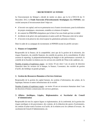! RECRUTEMENT AU FONSIS!
Le Gouvernement du Sénégal a décidé de mettre en place, par la loi n°2012-34 du 31
Décembre 2012, le Fonds Souverain d’Investissements Stratégiques (Le FONSIS), une
société anonyme d’investissement dont l’objet est:
•

d’investir son capital, seul ou en partenariat avec d’autres investisseurs, pour la réalisation
de projets stratégiques, structurants, rentables et créateurs d’emplois

•

de soutenir les PME/PMI sénégalaises par le biais d’un sous-fonds qui leur est dédié

•

de détenir et de gérer+ des participations et autres actifs de l’Etat pour créer de la valeur

•

d’investir et de préserver des réservespour les générations présentes et futures.

Dans le cadre de sa campagne de recrutement, le FONSIS recrute les profils suivants :
1. Finance et Comptabilité
Responsable de la finance, de la comptabilité, ainsi que de la gestion de la trésorerie, des
risques financiers, du contrôle financier, du contrôle de gestion, de la consolidation. Il (elle)
assurera le reporting, la préparation/monitoring du budget et des performances sectoriels, le
contrôle de la fiscalité, la relation avec les services de contrôle de l’Etat et des auditeurs, etc.
Nombre d’années d’expérience requis : au moins 10 ans dont 3 ans en poste de direction
financière dans les secteurs de la banque, la finance, l’assurance, des sociétés de gestion
d’actifs, des holdings ou grands groupes.

2. Gestion des Ressources Humaines et Services Généraux
Responsable de la gestion du capital humain, du système d’information, des achats, de la
logistique, bureaux et autres infrastructures de la société.
Nombre d’années d’expérience requis : au moins 10 ans en ressources humaines dont 3 ans
de direction et bonnes connaissance des services généraux.

3. Affaires Juridiques,
d’Administration

Légales,

Réglementaires

et

Secrétariat

du

Conseil

Responsable de tous les aspects légaux et règlementaires, de la conformité, de la gestion des
risques juridiques et de gouvernance, des contrats, de la rédaction des pactes d’actionnaires,
de contrats d’achat-vente d’actions ou d’actifs, de la relation avec les cabinets d’avocats, du
secrétariat du Conseil d’Administration, etc.

1

 