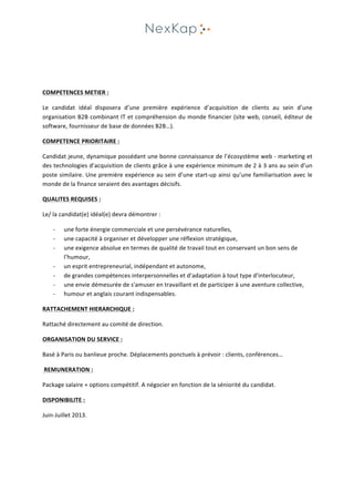  
	
  
	
  
	
  
COMPETENCES	
  METIER	
  :	
  
Le	
   candidat	
   idéal	
   disposera	
   d’une	
   première	
   expérience	
   d’acquisition	
   de	
   clients	
   au	
   sein	
   d’une	
  
organisation	
  B2B	
  combinant	
  IT	
  et	
  compréhension	
  du	
  monde	
  financier	
  (site	
  web,	
  conseil,	
  éditeur	
  de	
  
software,	
  fournisseur	
  de	
  base	
  de	
  données	
  B2B…).	
  
COMPETENCE	
  PRIORITAIRE	
  :	
  
Candidat	
  jeune,	
  dynamique	
  possédant	
  une	
  bonne	
  connaissance	
  de	
  l’écosystème	
  web	
  -­‐	
  marketing	
  et	
  
des	
  technologies	
  d’acquisition	
  de	
  clients	
  grâce	
  à	
  une	
  expérience	
  minimum	
  de	
  2	
  à	
  3	
  ans	
  au	
  sein	
  d’un	
  
poste	
  similaire.	
  Une	
  première	
  expérience	
  au	
  sein	
  d’une	
  start-­‐up	
  ainsi	
  qu’une	
  familiarisation	
  avec	
  le	
  
monde	
  de	
  la	
  finance	
  seraient	
  des	
  avantages	
  décisifs.	
  	
  
QUALITES	
  REQUISES	
  :	
  
Le/	
  la	
  candidat(e)	
  idéal(e)	
  devra	
  démontrer	
  :	
  
-­‐ une	
  forte	
  énergie	
  commerciale	
  et	
  une	
  persévérance	
  naturelles,	
  
-­‐ une	
  capacité	
  à	
  organiser	
  et	
  développer	
  une	
  réflexion	
  stratégique,	
  
-­‐ une	
  exigence	
  absolue	
  en	
  termes	
  de	
  qualité	
  de	
  travail	
  tout	
  en	
  conservant	
  un	
  bon	
  sens	
  de	
  
l’humour,	
  
-­‐ un	
  esprit	
  entrepreneurial,	
  indépendant	
  et	
  autonome,	
  
-­‐ de	
  grandes	
  compétences	
  interpersonnelles	
  et	
  d’adaptation	
  à	
  tout	
  type	
  d’interlocuteur,	
  
-­‐ une	
  envie	
  démesurée	
  de	
  s'amuser	
  en	
  travaillant	
  et	
  de	
  participer	
  à	
  une	
  aventure	
  collective,	
  
-­‐ humour	
  et	
  anglais	
  courant	
  indispensables.	
  
RATTACHEMENT	
  HIERARCHIQUE	
  :	
  
Rattaché	
  directement	
  au	
  comité	
  de	
  direction.	
  
ORGANISATION	
  DU	
  SERVICE	
  :	
  
Basé	
  à	
  Paris	
  ou	
  banlieue	
  proche.	
  Déplacements	
  ponctuels	
  à	
  prévoir	
  :	
  clients,	
  conférences…	
  
	
  REMUNERATION	
  :	
  
Package	
  salaire	
  +	
  options	
  compétitif.	
  A	
  négocier	
  en	
  fonction	
  de	
  la	
  séniorité	
  du	
  candidat.	
  	
  
DISPONIBILITE	
  :	
  
Juin-­‐Juillet	
  2013.	
  	
  
	
  
 