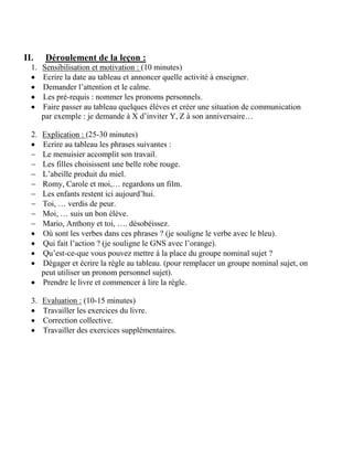 II.
1.





Déroulement de la leçon :
Sensibilisation et motivation : (10 minutes)
Ecrire la date au tableau et annoncer quelle activité à enseigner.
Demander l’attention et le calme.
Les pré-requis : nommer les pronoms personnels.
Faire passer au tableau quelques élèves et créer une situation de communication
par exemple : je demande à X d’inviter Y, Z à son anniversaire…

2.














Explication : (25-30 minutes)
Ecrire au tableau les phrases suivantes :
Le menuisier accomplit son travail.
Les filles choisissent une belle robe rouge.
L’abeille produit du miel.
Romy, Carole et moi,… regardons un film.
Les enfants restent ici aujourd’hui.
Toi, … verdis de peur.
Moi, … suis un bon élève.
Mario, Anthony et toi, …. désobéissez.
Où sont les verbes dans ces phrases ? (je souligne le verbe avec le bleu).
Qui fait l’action ? (je souligne le GNS avec l’orange).
Qu’est-ce-que vous pouvez mettre à la place du groupe nominal sujet ?
Dégager et écrire la règle au tableau. (pour remplacer un groupe nominal sujet, on
peut utiliser un pronom personnel sujet).
 Prendre le livre et commencer à lire la règle.
3.




Evaluation : (10-15 minutes)
Travailler les exercices du livre.
Correction collective.
Travailler des exercices supplémentaires.

 