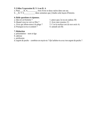 5. Utilise l’expression IL Y A ou IL A
a. Paul, ___IL A__________ trois livres et deux stylos dans son sac.
b. __IL Y A___________ deux semaines que j’étudie cette leçon d’histoire.

6. Relie questions et réponses.
a. Qui est cet homme ?                     1. parce que j’ai eu un cadeau. D)
b. Quand veux-tu voir ce film ?            2. Avec mes cousins. C)
c. Avec qui allons-nous à la plage ?       3. C’est le meilleur ami de mon oncle A)
d. Pourquoi es-tu si content ?             4. samedi soir B)

7. Rédaction
a. présentation – nom et âge
b. adresse
c. profession
d. argent de poche – combien en reçois-tu ? Qu’achètes-tu avec ton argent de poche ?
 