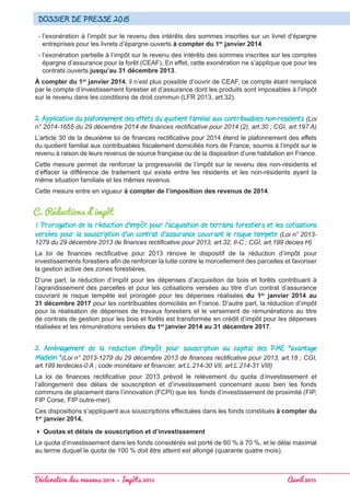 Déclaration des revenus 2014 – Impôts 2015 							 Avril 2015
Dossier de presse 2015
- l’exonération à l’impôt sur le revenu des intérêts des sommes inscrites sur un livret d’épargne
entreprises pour les livrets d’épargne ouverts à compter du 1er
janvier 2014.
- l’exonération partielle à l’impôt sur le revenu des intérêts des sommes inscrites sur les comptes
épargne d’assurance pour la forêt (CEAF). En effet, cette exonération ne s’applique que pour les
contrats ouverts jusqu’au 31 décembre 2013.
À compter du 1er
janvier 2014, il n’est plus possible d’ouvrir de CEAF, ce compte étant remplacé
par le compte d’investissement forestier et d’assurance dont les produits sont imposables à l’impôt
sur le revenu dans les conditions de droit commun (LFR 2013, art.32).
2. Application du plafonnement des effets du quotient familial aux contribuables non-residents (Loi
n° 2014-1655 du 29 décembre 2014 de finances rectificative pour 2014 (2), art.30 ; CGI, art.197 A)
L’article 30 de la deuxième loi de finances rectificative pour 2014 étend le plafonnement des effets
du quotient familial aux contribuables fiscalement domiciliés hors de France, soumis à l’impôt sur le
revenu à raison de leurs revenus de source française ou de la disposition d’une habitation en France.
Cette mesure permet de renforcer la progressivité de l’impôt sur le revenu des non-résidents et
d’effacer la différence de traitement qui existe entre les résidents et les non-résidents ayant la
même situation familiale et les mêmes revenus.
Cette mesure entre en vigueur à compter de l’imposition des revenus de 2014.
C. Réductions d’impôt
1. Prorogation de la réduction d’impôt pour l’acquisition de terrains forestiers et les cotisations
versées pour la souscription d’un contrat d’assurance couvrant le risque tempete (Loi n° 2013-
1279 du 29 décembre 2013 de finances rectificative pour 2013, art.32, II-C ; CGI, art.199 decies H)
La loi de finances rectificative pour 2013 rénove le dispositif de la réduction d’impôt pour
investissements forestiers afin de renforcer la lutte contre le morcellement des parcelles et favoriser
la gestion active des zones forestières.
D’une part, la réduction d’impôt pour les dépenses d’acquisition de bois et forêts contribuant à
l’agrandissement des parcelles et pour les cotisations versées au titre d’un contrat d’assurance
couvrant le risque tempête est prorogée pour les dépenses réalisées du 1er
janvier 2014 au
31 décembre 2017 pour les contribuables domiciliés en France. D’autre part, la réduction d’impôt
pour la réalisation de dépenses de travaux forestiers et le versement de rémunérations au titre
de contrats de gestion pour les bois et forêts est transformée en crédit d’impôt pour les dépenses
réalisées et les rémunérations versées du 1er
janvier 2014 au 31 décembre 2017.
2. Aménagement de la reduction d’impôt pour souscription au capital des PME avantage
Madelin (Loi n° 2013-1279 du 29 décembre 2013 de finances rectificative pour 2013, art.18 ; CGI,
art.199 terdecies-0 A ; code monétaire et financier, art.L.214-30 VII, art.L.214-31 VIII)
La loi de finances rectificative pour 2013 prévoit le relèvement du quota d’investissement et
l’allongement des délais de souscription et d’investissement concernant aussi bien les fonds
communs de placement dans l’innovation (FCPI) que les fonds d’investissement de proximité (FIP,
FIP Corse, FIP outre-mer).
Ces dispositions s’appliquent aux souscriptions effectuées dans les fonds constitués à compter du
1er
janvier 2014.
 Quotas et délais de souscription et d’investissement
Le quota d’investissement dans les fonds considérés est porté de 60 % à 70 %, et le délai maximal
au terme duquel le quota de 100 % doit être atteint est allongé (quarante quatre mois).
 