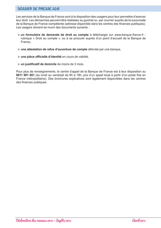 Déclaration des revenus 2014 – Impôts 2015 							 Avril 2015
Dossier de presse 2015
Les services de la Banque de France sont à la disposition des usagers pour leur permettre d’exercer
leur droit. Les démarches peuvent être réalisées au guichet ou par courrier auprès de la succursale
de la Banque de France compétente (adresse disponible dans les centres des finances publiques).
Les usagers doivent se munir des documents suivants :
 un formulaire de demande de droit au compte à télécharger sur www.banque-france.fr -
rubrique « Droit au compte », ou à se procurer auprès d’un point d’accueil de la Banque de
France,
 une attestation de refus d’ouverture de compte délivrée par une banque,
 une pièce officielle d’identité en cours de validité,
 un justificatif de domicile de moins de 3 mois.
Pour plus de renseignements, le centre d’appel de la Banque de France est à leur disposition au
0811 901 801 (du lundi au vendredi de 8h à 18h, prix d’un appel local à partir d’un poste fixe en
France métropolitaine). Des brochures explicatives sont également disponibles dans les centres
des finances publiques.
 