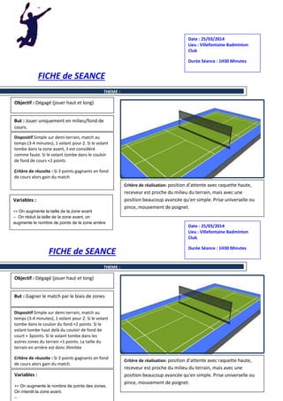 FICHE de SEANCE
FICHE de SEANCE
Objectif : Dégagé (jouer haut et long)
But : Jouer uniquement en milieu/fond de
cours.
Dispositif Simple sur demi-terrain, match au
temps (3-4 minutes), 1 volant pour 2. Si le volant
tombe dans la zone avant, il est considéré
comme faute. Si le volant tombe dans le couloir
de fond de cours +2 points
Critère de réussite : Si 3 points gagnants en fond
de cours alors gain du match
Critère de réalisation: position d’attente avec raquette haute,
receveur est proche du milieu du terrain, mais avec une
position beaucoup avancée qu'en simple. Prise universelle ou
pince, mouvement de poignet.
Variables :
++ On augmente la taille de la zone avant
-- On réduit la taille de la zone avant, on
augmente le nombre de points de la zone arrière
Date : 25/03/2014
Lieu : Villefontaine Badminton
Club
Durée Séance : 1H30 Minutes
THEME :
Objectif : Dégagé (jouer haut et long)
But : Gagner le match par le biais de zones
Dispositif Simple sur demi-terrain, match au
temps (3-4 minutes), 1 volant pour 2. Si le volant
tombe dans le couloir du fond +2 points. Si le
volant tombe haut delà du couloir de fond de
court + 3points. Si le volant tombe dans les
autres zones du terrain +1 points. La taille du
terrain en arrière est donc illimitée
Critère de réussite : Si 3 points gagnants en fond
de cours alors gain du match.
Critère de réalisation: position d’attente avec raquette haute,
receveur est proche du milieu du terrain, mais avec une
position beaucoup avancée qu'en simple. Prise universelle ou
pince, mouvement de poignet.
Variables :
++ On augmente le nombre de points des zones.
On interdit la zone avant.
--
Date : 25/03/2014
Lieu : Villefontaine Badminton
Club
Durée Séance : 1H30 Minutes
THEME :
 