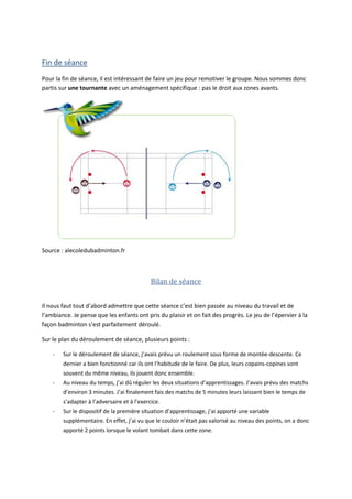 Fin de séance
Pour la fin de séance, il est intéressant de faire un jeu pour remotiver le groupe. Nous sommes donc
partis sur une tournante avec un aménagement spécifique : pas le droit aux zones avants.
Source : alecoledubadminton.fr
Bilan de séance
Il nous faut tout d’abord admettre que cette séance c’est bien passée au niveau du travail et de
l’ambiance. Je pense que les enfants ont pris du plaisir et on fait des progrès. Le jeu de l’épervier à la
façon badminton s’est parfaitement déroulé.
Sur le plan du déroulement de séance, plusieurs points :
- Sur le déroulement de séance, j’avais prévu un roulement sous forme de montée-descente. Ce
dernier a bien fonctionné car ils ont l’habitude de le faire. De plus, leurs copains-copines sont
souvent du même niveau, ils jouent donc ensemble.
- Au niveau du temps, j’ai dû réguler les deux situations d’apprentissages. J’avais prévu des matchs
d’environ 3 minutes. J’ai finalement fais des matchs de 5 minutes leurs laissant bien le temps de
s’adapter à l’adversaire et à l’exercice.
- Sur le dispositif de la première situation d’apprentissage, j’ai apporté une variable
supplémentaire. En effet, j’ai vu que le couloir n’était pas valorisé au niveau des points, on a donc
apporté 2 points lorsque le volant tombait dans cette zone.
 