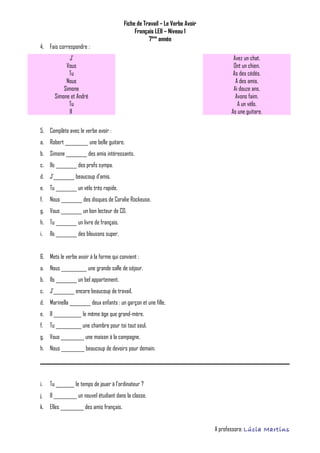 Fiche de Travail – Le Verbe Avoir
Français LEII – Niveau 1
7ème
année
4. Fais correspondre :
J’ Avez un chat.
Vous Ont un chien.
Tu As des cédés.
Nous A des amis.
Simone Ai douze ans.
Simone et André Avons faim.
Tu A un vélo.
Il As une guitare.
5. Complète avec le verbe avoir :
a. Robert __________ une belle guitare.
b. Simone _________ des amis intéressants.
c. Ils _________ des profs sympa.
d. J’_________ beaucoup d’amis.
e. Tu _________ un vélo très rapide.
f. Nous _________ des disques de Coralie Rockeuse.
g. Vous _________ un bon lecteur de CD.
h. Tu _________ un livre de français.
i. Ils _________ des blousons super.
6. Mets le verbe avoir à la forme qui convient :
a. Nous ___________ une grande salle de séjour.
b. Ils _________ un bel appartement.
c. J’_________ encore beaucoup de travail.
d. Marinella _________ deux enfants : un garçon et une fille.
e. Il ____________ le même âge que grand-mère.
f. Tu ___________ une chambre pour toi tout seul.
g. Vous __________ une maison à la campagne.
h. Nous __________ beaucoup de devoirs pour demain.
i. Tu ________ le temps de jouer à l’ordinateur ?
j. Il __________ un nouvel étudiant dans la classe.
k. Elles __________ des amis français.
A professora: Lúcia Martins
 