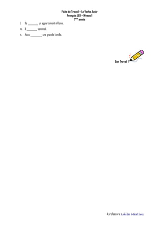 Fiche de Travail – Le Verbe Avoir
Français LEII – Niveau 1
7ème
année
l. Ils _________ un appartement à Rome.
m. Il _________ sommeil.
n. Nous __________ une grande famille.
Bon Travail !
A professora: Lúcia Martins
 