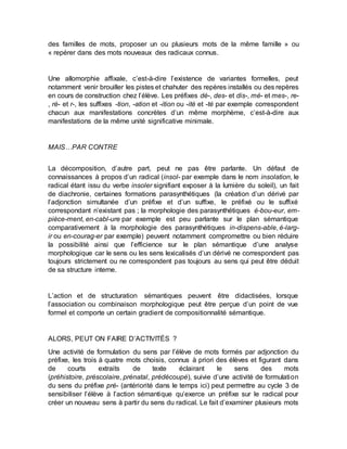 des familles de mots, proposer un ou plusieurs mots de la même famille » ou
« repérer dans des mots nouveaux des radicaux connus.
Une allomorphie affixale, c’est-à-dire l’existence de variantes formelles, peut
notamment venir brouiller les pistes et chahuter des repères installés ou des repères
en cours de construction chez l’élève. Les préfixes dé-, des- et dis-, mé- et mes-, re-
, ré- et r-, les suffixes -tion, -ation et -ition ou -ité et -té par exemple correspondent
chacun aux manifestations concrètes d’un même morphème, c’est-à-dire aux
manifestations de la même unité significative minimale.
MAIS…PAR CONTRE
La décomposition, d’autre part, peut ne pas être parlante. Un défaut de
connaissances à propos d’un radical (insol- par exemple dans le nom insolation, le
radical étant issu du verbe insoler signifiant exposer à la lumière du soleil), un fait
de diachronie, certaines formations parasynthétiques (la création d’un dérivé par
l’adjonction simultanée d’un préfixe et d’un suffixe, le préfixé ou le suffixé
correspondant n’existant pas ; la morphologie des parasynthétiques é-bou-eur, em-
pièce-ment, en-cabl-ure par exemple est peu parlante sur le plan sémantique
comparativement à la morphologie des parasynthétiques in-dispens-able, é-larg-
ir ou en-courag-er par exemple) peuvent notamment compromettre ou bien réduire
la possibilité ainsi que l’efficience sur le plan sémantique d’une analyse
morphologique car le sens ou les sens lexicalisés d’un dérivé ne correspondent pas
toujours strictement ou ne correspondent pas toujours au sens qui peut être déduit
de sa structure interne.
L’action et de structuration sémantiques peuvent être didactisées, lorsque
l’association ou combinaison morphologique peut être perçue d’un point de vue
formel et comporte un certain gradient de compositionnalité sémantique.
ALORS, PEUT ON FAIRE D’ACTIVITÉS ?
Une activité de formulation du sens par l’élève de mots formés par adjonction du
préfixe, les trois à quatre mots choisis, connus à priori des élèves et figurant dans
de courts extraits de texte éclairant le sens des mots
(préhistoire, préscolaire, prénatal, prédécoupé), suivie d’une activité de formulation
du sens du préfixe pré- (antériorité dans le temps ici) peut permettre au cycle 3 de
sensibiliser l’élève à l’action sémantique qu’exerce un préfixe sur le radical pour
créer un nouveau sens à partir du sens du radical. Le fait d’examiner plusieurs mots
 