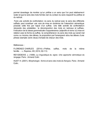 permet davantage de montrer qu’un préfixe a un sens que l’on peut relativement
isoler et que le sens des mots formés nait du contact du sens respectif du préfixe et
du radical.
Faire une activité de confrontation du sens du radical avec le sens des différents
suffixés peut constituer une voie de mise en évidence de l’interaction sémantique
produite cette fois par l’ajout d’un suffixe. Une telle activité de confrontation
nécessite des préalables : la décomposition des mots en radicaux et suffixes,
l’indication de la classe grammaticale d’appartenance (adjectifs et noms ici) mise en
relation avec la forme du suffixe, la compréhension du sens des mots qui serait mal
connu ou inconnu des élèves, la proposition par l’enseignant et/ou les élèves d’une
phrase exemple (voire deux) d’emploi de chacun des mots.
Références :
FLORENCE CHARLES (2014) « Préfixe, suffixe, mots de la même
famille… », Repères, 49 | 2014, 92-113.
REY-DEBOVE J. (1998). La linguistique du signe. Une approche sémiotique du
langage. Paris : Armand Colin
HUOT H. (2001). Morphologie : forme et sens des mots du français. Paris : Armand
Colin.
 