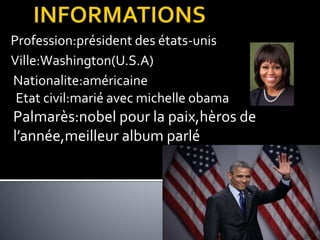 Profession:président des états-unis
Ville:Washington(U.S.A)
Nationalite:américaine
Etat civil:marié avec michelle obama
Palmarès:nobel pour la paix,hèros de
l’année,meilleur album parlé