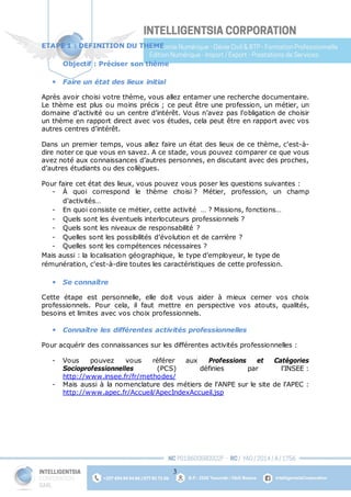 3
ETAPE 1 : DEFINITION DU THEME
Objectif : Préciser son thème
 Faire un état des lieux initial
Après avoir choisi votre thème, vous allez entamer une recherche documentaire.
Le thème est plus ou moins précis ; ce peut être une profession, un métier, un
domaine d’activité ou un centre d’intérêt. Vous n’avez pas l’obligation de choisir
un thème en rapport direct avec vos études, cela peut être en rapport avec vos
autres centres d’intérêt.
Dans un premier temps, vous allez faire un état des lieux de ce thème, c'est-à-
dire noter ce que vous en savez. A ce stade, vous pouvez comparer ce que vous
avez noté aux connaissances d’autres personnes, en discutant avec des proches,
d’autres étudiants ou des collègues.
Pour faire cet état des lieux, vous pouvez vous poser les questions suivantes :
- À quoi correspond le thème choisi ? Métier, profession, un champ
d’activités…
- En quoi consiste ce métier, cette activité … ? Missions, fonctions…
- Quels sont les éventuels interlocuteurs professionnels ?
- Quels sont les niveaux de responsabilité ?
- Quelles sont les possibilités d’évolution et de carrière ?
- Quelles sont les compétences nécessaires ?
Mais aussi : la localisation géographique, le type d’employeur, le type de
rémunération, c'est-à-dire toutes les caractéristiques de cette profession.
 Se connaître
Cette étape est personnelle, elle doit vous aider à mieux cerner vos choix
professionnels. Pour cela, il faut mettre en perspective vos atouts, qualités,
besoins et limites avec vos choix professionnels.
 Connaître les différentes activités professionnelles
Pour acquérir des connaissances sur les différentes activités professionnelles :
- Vous pouvez vous référer aux Professions et Catégories
Socioprofessionnelles (PCS) définies par l’INSEE :
http://www.insee.fr/fr/methodes/
- Mais aussi à la nomenclature des métiers de l’ANPE sur le site de l’APEC :
http://www.apec.fr/Accueil/ApecIndexAccueil.jsp
 