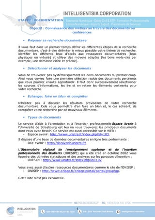 4
ETAPE2 : DOCUMENTATION
Objectif : Connaissance des métiers au travers des documents ou
conférences
 Préparer sa recherche documentaire
Il vous faut dans un premier temps définir les différentes étapes de la recherche
documentaire, c'est-à-dire délimiter le mieux possible votre thème de recherche,
identifier les différents lieux d’accès aux ressources documentaires (lieux
physiques ou virtuels) et utiliser des moyens adaptés (les bons mots-clés par
exemple, une demande claire et précise).
 Sélectionner et analyser les documents
Vous ne trouverez pas systématiquement les bons documents du premier coup.
Ainsi vous devrez faire une première sélection rapide des documents pertinents
que vous pourrez ensuite approfondir. Il faut donc successivement sélectionner
les sources d’informations, les lire et en retirer les éléments pertinents pour
votre recherche.
 Echanger, faire un bilan et compléter
N’hésitez pas à discuter les résultats provisoires de votre recherche
documentaire. Cela vous permettra d’en faire un bilan et, le cas échéant, de
compléter votre recherche par de nouveaux éléments.
 Types de documents
Le service d’aide à l’orientation et à l’insertion professionnelle Espace Avenir à
l’Université de Strasbourg est lieu où vous trouverez les principaux documents
dont vous avez besoin. Ce service est aussi accessible sur le WEB :
- Espace avenir : http://www.unistra.fr/index.php?id=103.
Il dispose d’une base de données documentaires en ligne très performante :
- Doc-avenir : http://docavenir.unistra.fr/
L'Observatoire régional de l'enseignement supérieur et de l'insertion
professionnelle des étudiants (ORESIPE) qui a été créé en octobre 2002 vous
fournira des données statistiques et des analyses sur les parcours d’insertion :
- ORESIPE : http://www.unistra.fr/index.php?id=102
Vous avez aussi d’autres ressources documentaires comme le site de l’ONISEP :
- ONISEP : http://www.onisep.fr/onisep-portail/portal/group/gp.
Cette liste n’est pas exhaustive.
 