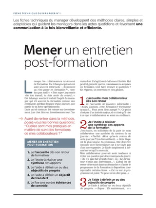 FICHE TECHNIQUE DU MANAGER N°1
Mener un entretien
post-formation
Les ﬁches techniques du manager développent des méthodes claires, simples et
adaptables qui guident les managers dans les actes quotidiens et favorisent une
communication à la fois bienveillante et efﬁciente.
main dont il s’agit) sont évidement limités. Qui
peut ici garantir que les connaissances acquises
en formation vont faire évoluer le quotidien ?
En réponse, un entretien en cinq phases.
1J’accueille mon collaborateur
dès son retour
Je l’accueille de manière informelle :
«Alors, Damien, cette formation ? Formateur
sympa ?... Vous avez bien mangé ? ». Ce point
n’est pas d’un intérêt majeur, si ce n’est qu’il vise
à ce que le collaborateur se sente en confiance.
2Je l’incite à réaliser
une synthèse des apports
de la formation
J’enchaîne, en sollicitant de la part de mon
collaborateur une synthèse du contenu de sa
journée : « Parfait. Alors qu’as-tu retenu de
cette journée ? (ton bienveillant)… » Cette étape
est la plus longue du processus. Elle doit être
conduite avec bienveillance car il ne s’agit pas
d’un interrogatoire. Je l’aide simplement à mé-
moriser ce qu’il a entendu.
Mon collaborateur pourrait avoir tendance à
éviter ma question par des remarques du genre:
« On n’a pas fait grand-chose » ou « Le forma-
teur n’était pas intéressant… ». L’idéal est de
rester déterminé dans sa démarche et d’avoir le
programme de la formation à disposition pour
reprendre certains items : « J’ai vu sur le pro-
gramme tel point. Tu peux m’en dire plus…»
3Je l’aide à déﬁnir un ou des
objectifs de progrès
Je l’aide à définir un ou deux objectifs
de progrès : « Super ! Et maintenant, •••
1. Je l’accueille dès son retour
de formation
2. Je l’incite à réaliser une
synthèse des apports
3. Je l’aide à définir un ou des
objectifs de progrès
4. Je l’aide à définir un objectif
de transfert
5. Je fixe une ou des échéances
de contrôle
MENER UN ENTRETIEN
POST-FORMATION
L
orsque les collaborateurs reviennent
de formation, les échanges qui suivent
sont souvent informels : « Comment
ça c’est passé en formation?», «res-
tau pas mal?». « Bon super, reprends
vite ton travail, tu dois avoir du retard...».
Cet échange succinct traduit l’esprit du mana-
ger qui vit souvent la formation comme une
contrainte, perdant l’espace d’une journée, une
partie de sa force opérationnelle.
Dans un tel contexte, les retours sur investisse-
ment (car c’est bien un investissement sur l’hu-
➔ Avant de rentrer dans la méthode,
posez-vous les bonnes questions:
“Quelles sont mes pratiques en
matière de suivi des formations
de mes collaborateurs ?”
 