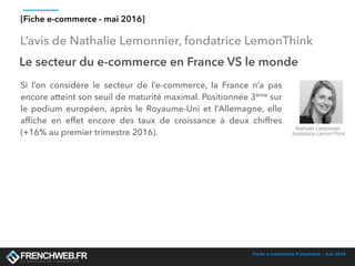 Fiche e-commerce Frenchweb - mai 2016
L’avis de Nathalie Lemonnier, fondatrice LemonThink
[Fiche e-commerce - mai 2016]
Le secteur du e-commerce en France VS le monde
Si l’on considère le secteur de l’e-commerce, la France n’a pas
encore atteint son seuil de maturité maximal. Positionnée 3ème sur
le podium européen, après le Royaume-Uni et l’Allemagne, elle
afﬁche en effet encore des taux de croissance à deux chiffres
(+16% au premier trimestre 2016).
Nathalie Lemonnier,
fondatrice LemonThink
 
