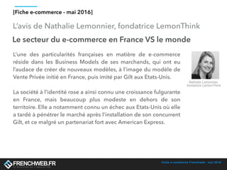 Fiche e-commerce Frenchweb - mai 2016
L’avis de Nathalie Lemonnier, fondatrice LemonThink
[Fiche e-commerce - mai 2016]
Le secteur du e-commerce en France VS le monde
L’une des particularités françaises en matière de e-commerce
réside dans les Business Models de ses marchands, qui ont eu
l’audace de créer de nouveaux modèles, à l’image du modèle de
Vente Privée initié en France, puis imité par Gilt aux Etats-Unis.
La société à l’identité rose a ainsi connu une croissance fulgurante
en France, mais beaucoup plus modeste en dehors de son
territoire. Elle a notamment connu un échec aux Etats-Unis où elle
a tardé à pénétrer le marché après l’installation de son concurrent
Gilt, et ce malgré un partenariat fort avec American Express.
Nathalie Lemonnier,
fondatrice LemonThink
 