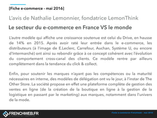Fiche e-commerce Frenchweb - mai 2016
L’avis de Nathalie Lemonnier, fondatrice LemonThink
[Fiche e-commerce - mai 2016]
Le secteur du e-commerce en France VS le monde
L’autre modèle qui afﬁche une croissance soutenue est celui du Drive, en hausse
de 14% en 2015. Après avoir raté leur entrée dans le e-commerce, les
distributeurs (à l’image de E.Leclerc, Carrefour, Auchan, Système U, ou encore
d’Intermarché) ont ainsi su rebondir grâce à ce concept cohérent avec l’évolution
du comportement cross-canal des clients. Ce modèle rentre par ailleurs
complètement dans la tendance du click & collect.
Enﬁn, pour soutenir les marques n’ayant pas les compétences ou la maturité
nécessaires en interne, des modèles de délégation ont vu le jour, à l’instar de The
Other Store. La société propose en effet une plateforme complète de gestion des
ventes en ligne (de la création de la boutique en ligne à la gestion de la
logistique en passant par le marketing) aux marques, notamment dans l’univers
de la mode.
 