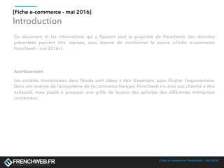 Fiche e-commerce Frenchweb - mai 2016
Introduction
Ce document et les informations qui y ﬁgurent sont la propriété de Frenchweb. Les données
présentées peuvent être reprises, sous réserve de mentionner la source («Fiche e-commerce
Frenchweb - mai 2016»).
[Fiche e-commerce - mai 2016]
Avertissement
Les sociétés mentionnées dans l’étude sont citées à titre d’exemple, pour illustrer l’argumentaire.
Dans son analyse de l’écosystème de l’e-commerce français, Frenchweb n’a ainsi pas cherché à être
exhaustif, mais plutôt à proposer une grille de lecture des activités des différentes entreprises
concernées. .
 