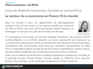 Fiche e-commerce Frenchweb - mai 2016
L’avis de Nathalie Lemonnier, fondatrice LemonThink
[Fiche e-commerce - mai 2016]
Le secteur du e-commerce en France VS le monde
Dans les années à venir, les opportunités de développement
viendront bien sûr des ventes sur les devices mobiles (en croissance
de 39% en 2015), mais aussi de la capacité des acteurs français à se
développer en Europe et au delà des frontières de l’Europe.
Nathalie Lemonnier,
fondatrice LemonThink
La convergence cross-canal, qui permet d’adapter l’évolution des parcours clients
multi-touchpoint, on et off-line présente une autre opportunité de croissance. La
compréhension des parcours clients et de l’évolution des tendances de consommation
(consultation des communautés avant achat par exemple), l’extrapolation de l’offre
dans un écosystème global au delà du site de marque (marketplaces, medias sociaux,
etc) permettront également aux entreprises de poursuivre leur croissance.
Enﬁn, tous les efforts qui faciliteront la conﬁance (paiement, transparence, services), et
la praticité (tunnels d’achat ﬂuides, livraison rapide en différents lieux domicile,
bureau, relai, boutique, casier) participeront également à cette croissance.
 