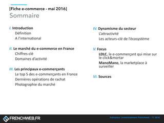Indicateur investissement Frenchweb - T1 2016
SOMMAIRE
I.	Introduction	
Définition	
A	l’international	
II.	Le	marché	du	e-commerce	en	France	
Chiffres-clé	
Domaines	d’activité	
III.	Les	principaux	e-commerçants	
Le	top	5	des	e-commerçants	en	France	
Dernières	opérations	de	rachat	
Photographie	du	marché
Sommaire
[Fiche e-commerce - mai 2016]
IV.	Dynamisme	du	secteur	
L’attractivité	
Les	acteurs-clé	de	l’écosystème	
V.	Focus	
LDLC,	le	e-commerçant	qui	mise	sur	
le	click&mortar	
ManoMano,	la	marketplace	à	
surveiller	
VI.	Sources
 