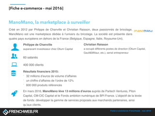 Fiche e-commerce Frenchweb - mai 2016
[Fiche e-commerce - mai 2016]
Créé en 2012 par Philippe de Chanville et Christian Raisson, deux passionnés de bricolage,
ManoMano est une marketplace dédiée à l’univers du bricolage. La société est présente dans
quatre pays européens en dehors de la France (Belgique, Espagne, Italie, Royaume-Uni).
Philippe de Chanville
auparavant investisseur chez Otium Capital
60 salariés
400 000 clients
Résultats financiers 2015:
- 32 millions d’euros de volume d’affaires
- un chiffre d’affaires de l’ordre de 12%
- 600 000 produits référencés
En mars 2016, ManoMano lève 13 millions d’euros auprès de Partech Ventures, Piton
Capital, CM-CIC Capital et le Fonds ambition numérique de BPI France. L’objectif de la levée
de fonds: développer la gamme de services proposés aux marchands partenaires, ainsi
qu’aux clients.
ManoMano, la marketplace à surveiller
Christian Raisson
a occupé différents postes de direction (Otium Capital,
Gault&Millaur, etc.), serial entrepreneur
 