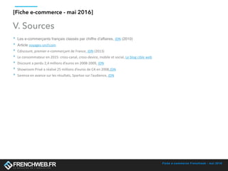 Fiche e-commerce Frenchweb - mai 2016
[Fiche e-commerce - mai 2016]
V. Sources
‣ Les e-commerçants français classés par chiffre d’affaires, JDN (2010)
‣ Article voyages-sncf.com	
‣ Cdiscount,	premier	e-commerçant	de	France,	JDN	(2013)	
‣ Le	consommateur	en	2015:	cross-canal,	cross-device,	mobile	et	social,	Le	blog	cible	web	
‣ Discount	a	perdu	2,4	millions	d’euros	en	2008-2009,	JDN	
‣ Showroom	Privé	a	réalisé	25	millions	d’euros	de	CA	en	2008,JDN	
‣ Sarenza	en	avance	sur	les	résultats,	Spartoo	sur	l’audience,	JDN
 