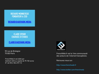 FrenchWeb.fr est édité par
AdsVark SAS au capital de 75 192 euros
N° de RCS: 504 475 112
55 rue de Bretagne
75 003 Paris FrenchWeb.fr est la 1ère communauté
des acteurs de l'internet francophone.
Retrouvez nous sur:
http://www.frenchweb.fr
http://www.twitter.com/frenchweb
RICHARD MENNEVEUX
FONDATEUR & CEO
RICHARD@ADSVARK.MEDIA
CLAIRE SPOHR
CHARGÉE D’ETUDES
CLAIRE@ADSVARK.MEDIA
 
