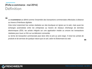 Fiche e-commerce Frenchweb - mai 2016
[Fiche e-commerce - mai 2016]
Le e-commerce se définit comme l’ensemble des transactions commerciales effectuées à distance
au travers d’interfaces digitales.
Cela inclut notamment les ventes réalisées sur des boutiques en lignes sur le web, mais aussi les
échanges automatisés entre les entreprises au travers de réseaux d’échange de données
électroniques (EDI), les achats intégrés sur une application mobile ou encore les transactions
réalisées pour louer un film sur sa télévision connectée.
Le terme de transaction commerciale peut donc être ici pris au sens large. Il inclut les achats de
produits et de services de quelque nature que ce soit, selon le Dictionnaire du web.
Déﬁnition
 