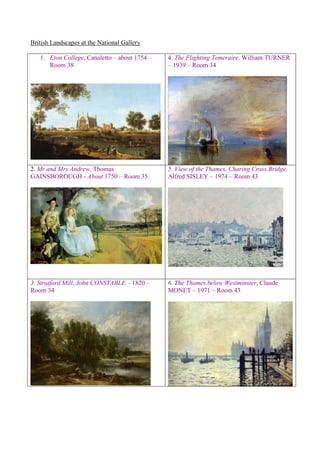 British Landscapes at the National Gallery
1. Eton College, Canaletto – about 1754 –
Room 38
4. The Flighting Temeraire, William TURNER
– 1939 – Room 34
2. Mr and Mrs Andrew, Thomas
GAINSBOROUGH - About 1750 – Room 35
5. View of the Thames, Charing Cross Bridge,
Alfred SISLEY – 1974 – Room 43
3. Stratford Mill, John CONSTABLE – 1820 –
Room 34
6. The Thames below Westminster, Claude
MONET – 1971 – Room 43
 