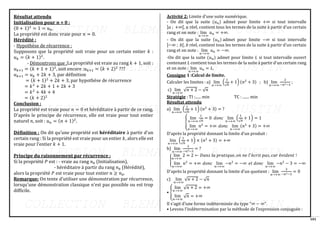 101
Résultat attendu
Initialisation pour 𝒏 = 0 :
(0 + 1)2
= 1 = 𝑢0.
La propriété est donc vraie pour 𝑛 = 0.
Hérédité :
- Hypothèse de récurrence :
Supposons que la propriété soit vraie pour un certain entier 𝑘 :
𝑢𝑘 = (𝑘 + 1)2
.
- Démontrons que :La propriété est vraie au rang 𝑘 + 1, soit :
𝑢𝑘+1 = (𝑘 + 1 + 1)2
, soit encore :𝑢𝑘+1 = (𝑘 + 2)2
???
𝑢𝑘+1 = 𝑢𝑘 + 2𝑘 + 3, par définition
= (𝑘 + 1)2
+ 2𝑘 + 3, par hypothèse de récurrence
= 𝑘2
+ 2𝑘 + 1 + 2𝑘 + 3
= 𝑘2
+ 4𝑘 + 4
= (𝑘 + 2)2
Conclusion :
La propriété est vraie pour 𝑛 = 0 et héréditaire à partir de ce rang.
D'après le principe de récurrence, elle est vraie pour tout entier
naturel 𝑛, soit : 𝑢𝑛 = (𝑛 + 1)2
.
Définition : On dit qu’une propriété est héréditaire à partir d’un
certain rang : Si la propriété est vraie pour un entier 𝑘, alors elle est
vraie pour l’entier 𝑘 + 1.
Principe du raisonnement par récurrence :
Si la propriété 𝑃 est : - vraie au rang 𝑛0 (Initialisation),
- héréditaire à partir du rang 𝑛0 (Hérédité),
alors la propriété 𝑃 est vraie pour tout entier 𝑛 ≥ 𝑛0.
Remarque: On tente d’utiliser une démonstration par récurrence,
lorsqu'une démonstration classique n'est pas possible ou est trop
difficile.
Activité 2: Limite d’une suite numérique.
- On dit que la suite (𝑢𝑛) admet pour limite +∞ si tout intervalle
]𝑎 ; +∞[, 𝑎 réel, contient tous les termes de la suite à partir d'un certain
rang et on note : lim
𝑛→+∞
𝑢𝑛 = +∞.
- On dit que la suite (𝑢𝑛) admet pour limite −∞ si tout intervalle
]−∞ ; 𝑏[, 𝑏 réel, contient tous les termes de la suite à partir d'un certain
rang et on note : lim
𝑛→+∞
𝑢𝑛 = −∞.
-On dit que la suite (𝑢𝑛) admet pour limite 𝐿 si tout intervalle ouvert
contenant 𝐿 contient tous les termes de la suite à partir d'un certain rang
et on note : lim
𝑛→+∞
𝑢𝑛 = 𝐿.
Consigne 1 :Calcul de limite.
Calculer les limites : a) lim
𝑛→+∞
(
1
√𝑛
+ 1) (𝑛2
+ 3) ; b) lim
𝑛→+∞
2
−𝑛2−3
;
c) lim
𝑛→+∞
√𝑛 + 2 − √𝑛
Stratégie : TI :...... min TC : ....... min
Résultat attendu
a) lim
𝑛→+∞
(
1
√𝑛
+ 1) (𝑛2
+ 3) = ?
{
lim
𝑛→+∞
1
√𝑛
= 0 𝑑𝑜𝑛𝑐 lim
𝑛→+∞
(
1
√𝑛
+ 1) = 1
lim
𝑛→+∞
𝑛2
= +∞ 𝑑𝑜𝑛𝑐 lim
𝑛→+∞
(𝑛2
+ 3) = +∞
D'après la propriété donnant la limite d’un produit :
lim
𝑛→+∞
(
1
√𝑛
+ 1) × (𝑛2
+ 3) = +∞
b) lim
𝑛→+∞
2
−𝑛2−3
= ?
{
lim
𝑛→+∞
2 = 2 ← 𝐷𝑎𝑛𝑠 𝑙𝑎 𝑝𝑟𝑎𝑡𝑖𝑞𝑢𝑒, 𝑜𝑛 𝑛𝑒 𝑙′
é𝑐𝑟𝑖𝑡 𝑝𝑎𝑠, 𝑐𝑎𝑟 é𝑣𝑖𝑑𝑒𝑛𝑡 !
lim
𝑛→+∞
𝑛2
= +∞ 𝑑𝑜𝑛𝑐 lim
𝑛→+∞
−𝑛2
= −∞ 𝑒𝑡 𝑑𝑜𝑛𝑐 lim
𝑛→+∞
−𝑛2
− 3 = −∞
D'après la propriété donnant la limite d'un quotient : lim
𝑛→+∞
2
−𝑛2−3
= 0
c) lim
𝑛→+∞
√𝑛 + 2 − √𝑛
• {
lim
𝑛→+∞
√𝑛 + 2 = +∞
lim
𝑛→+∞
√𝑛 = +∞
Il s'agit d'une forme indéterminée du type "∞ − ∞".
• Levons l’indétermination par la méthode de l’expression conjuguée :
 