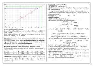 109
3) On lit graphiquement ci-dessus :
a) Le chiffre d’affaire à prévoir pour un budget publicitaire de 22 000 €
est de 110 000 €.
b) Le budget publicitaire qu’il faudrait prévoir pour obtenir un chiffre
d’affaire de 100 000 € est de 20 000€.
Définition : Lorsque les points d’un nuage sont sensiblement alignés, on
peut construire une droite, appelé droite d’ajustement (ou droite de
régression), passant « au plus près » de ces points. La droite
d’ajustement (G1G2) est appelée droite de Mayer.
Activité 3 :Ajustement par la méthode des Moindres carrées.
On considère la série statistique à deux variables données dans le
tableau suivant :
Information : 𝑐𝑜𝑣(𝑥; 𝑦) =
1
𝑛
((𝑥1 − 𝑥̅)(𝑦1 − 𝑦
̅) + ⋯ + (𝑥𝑛 − 𝑥̅)(𝑦𝑛 − 𝑦
̅))
est la covariance de (𝑥, 𝑦) et 𝑣𝑎𝑟(𝑥) =
1
𝑛
((𝑥1 − 𝑥̅)2
+ ⋯ + (𝑥𝑛 − 𝑥̅)2) est
la variance de 𝑥.
Consigne 1: Ajustement affine.
1) Calcule V(x) ; V(y) et Cov(x ;y).
2) a-Déterminer une équation de la droite d’ajustement par la méthode
des moindres carrés.
b-Représenter le nuage de point et la droite d’ajustement de 𝑦 en 𝑥.
3) Estimer graphiquement la valeur de 𝑥 pour 𝑦 = 70. Retrouver ce
résultat par calcul.
Stratégie : TI :...... min TC : ....... min
Résultat attendu
1) Calculons V(x) ; V(y) et Cov(x ;y).
On commence par calculer, les moyennes 𝑥̅ et 𝑦
̅ ∶
𝑥̅ =
5 + 10 + ⋯ + 40
8
= 𝟐𝟐, 𝟓
𝑦
̅ =
13 + 23 + ⋯ + 90
8
= 𝟒𝟗, 𝟐𝟓
𝑐𝑜𝑣(𝑥, 𝑦) =
1
8
((5 − 22,5)(13 − 49,25) + ⋯ + (40 − 22,5)(90 − 49,25))
≈ 280,625
𝑣𝑎𝑟(𝑥) =
1
8
((5 − 22,5)2
+ ⋯ + (40 − 22,5)2) ≈ 131,25
𝑣𝑎𝑟(𝑦) =
1
8
((13 − 49,25)2
+ ⋯ + (90 − 49,25)2) ≈ 604,4375
2) a-Par la méthode des moindres carrés, la droite d’ajustement de 𝑦 en
𝑥 a pour équation 𝑦 = 𝑎𝑥 + 𝑏 avec :
𝑎 =
𝑐𝑜𝑣(𝑥; 𝑦)
𝑣𝑎𝑟(𝑥)
≈ 2.138
Et 𝑏 = 𝑦
̅ − 𝑎𝑥̅ ≈ 49,25 − 2,138 × 22,5 = 1,145
D’où une équation de la droite d’ajustement est : 𝑦 = 2,138𝑥 + 1,145.
b-Représentons la droite d’ajustement de 𝑦 en 𝑥.
Pour tracer la droite, il suffit de calculer les coordonnées de deux points
de la droite d’ajustement :
- Si 𝑥 = 0 alors 𝑦 = 2,1 × 0 + 1,1 = 1,1 donc le point de coordonnées
(0 ; 1,1) appartient à la droite d’ajustement.
- Si 𝑥 = 10 alors 𝑦 = 2,1 × 10 + 1,1 = 22,1 donc le point de coordonnées
(10 ; 22,1) appartient à la droite d’ajustement.
 