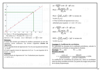 110
3) - Pour 𝑦 = 70, on lit graphiquement 𝑥 ≈ 33.
- Par calcul, si 𝑦 = 70, alors 70 = 2,1𝑥 + 1,1
Soit 2,1𝑥 = 70 − 2,1 𝑑𝑜𝑛𝑐 2,1𝑥 = 68,9 𝑎𝑙𝑜𝑟𝑠 𝑥 =
68,9
2,1
≈ 32,8
Retenons :
Il existe deux droites qui réalisent le meilleur ajustement au sens des
moindres carrés ordinaires. Ces droites s’appellent droites de
régression.
• L’une appelée droite de régression de Y en X a une équation de la forme
: y = ax+b.
• L’autre appelée droite de régression de X en Y a une équation de la
forme : x = a’y+ b’
Propriété
• Pour la droite de régression de Y en X admettant pour équation
y = ax+b., on a :
Consigne 2 : Coefficient de corrélation.
En reprenant les données de la méthode précédente, calculer le
coefficient de corrélation et interpréter le résultat.
Stratégie : TI :...... min TC : ....... min
Résultat attendu
Soit :
𝑟 =
𝑐𝑜𝑣(𝑥, 𝑦)
√𝑣𝑎𝑟(𝑥)𝑣𝑎𝑟(𝑦)
≈
280,625
√131,25 × 604,4375
≈ 0,996
Le coefficient de corrélation est proche de 1 donc la corrélation
entre les deux variables est forte. Les points du nuage sont proches
de la droite d’ajustement.
 